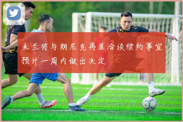 米兰将与朗尼克再度洽谈续约事宜预计一周内做出决定