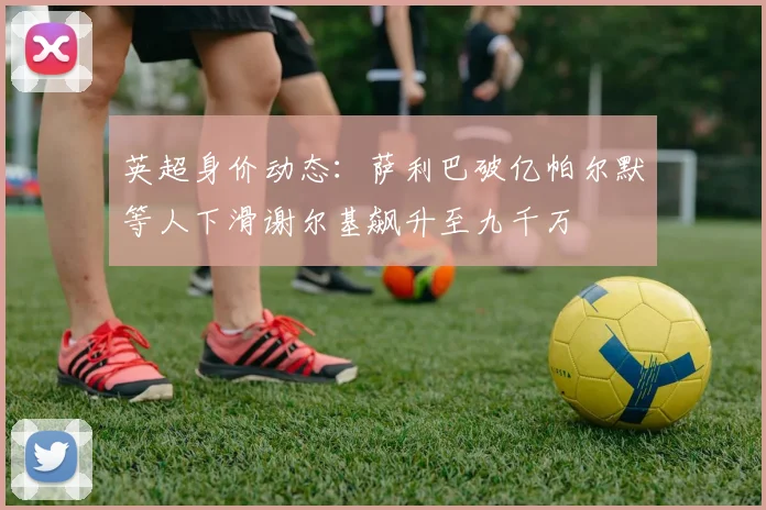 英超身价动态：萨利巴破亿帕尔默等人下滑谢尔基飙升至九千万