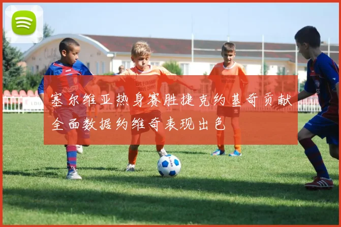 塞尔维亚热身赛胜捷克约基奇贡献全面数据约维奇表现出色