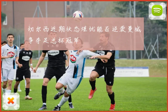 切尔西近期状态堪忧能否逆袭曼城争夺足总杯冠军