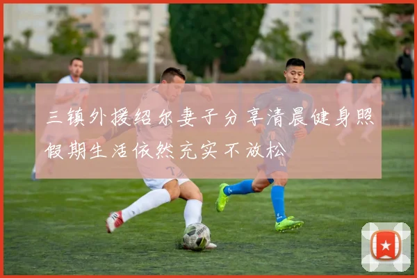 三镇外援绍尔妻子分享清晨健身照假期生活依然充实不放松