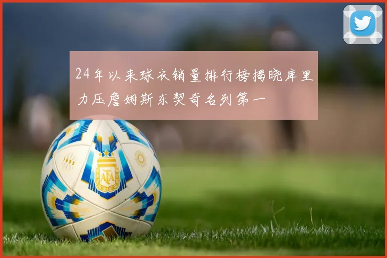 24年以来球衣销量排行榜揭晓库里力压詹姆斯东契奇名列第一