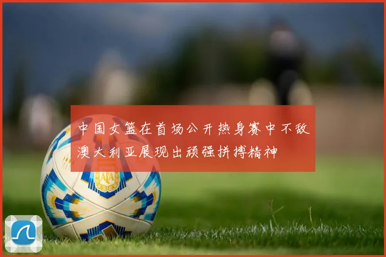 中国女篮在首场公开热身赛中不敌澳大利亚展现出顽强拼搏精神