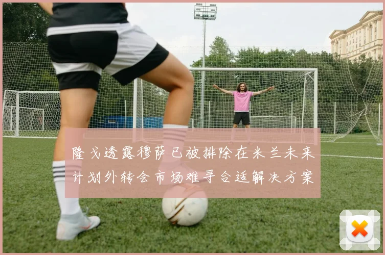隆戈透露穆萨已被排除在米兰未来计划外转会市场难寻合适解决方案