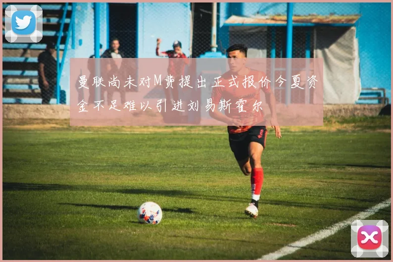 曼联尚未对M费提出正式报价今夏资金不足难以引进刘易斯霍尔
