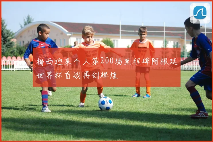 梅西迎来个人第200场里程碑阿根廷世界杯首战再创辉煌