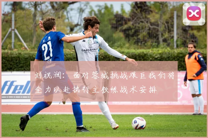 刘祝润：面对蓉城挑战艰巨我们将全力以赴执行主教练战术安排