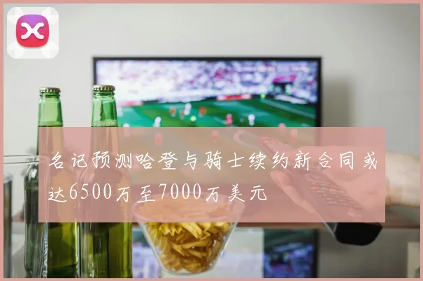 名记预测哈登与骑士续约新合同或达6500万至7000万美元