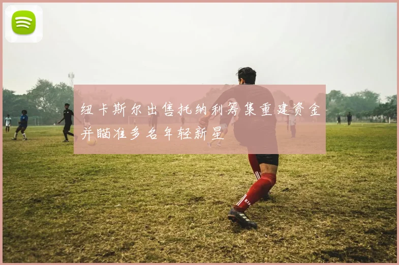 纽卡斯尔出售托纳利筹集重建资金并瞄准多名年轻新星