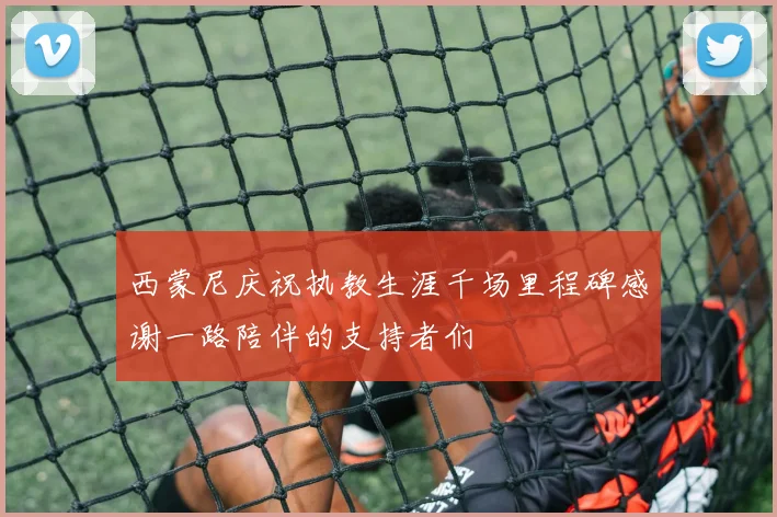 西蒙尼庆祝执教生涯千场里程碑感谢一路陪伴的支持者们