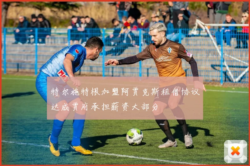 特尔施特根加盟阿贾克斯租借协议达成贾府承担薪资大部分