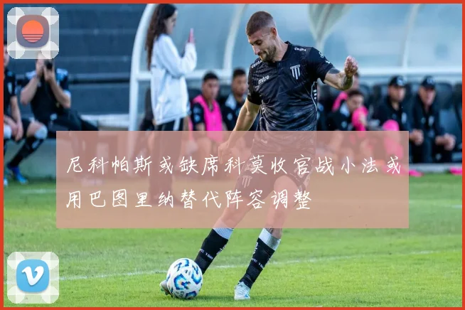 尼科帕斯或缺席科莫收官战小法或用巴图里纳替代阵容调整