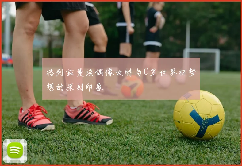 格列兹曼谈偶像坎特与C罗世界杯梦想的深刻印象