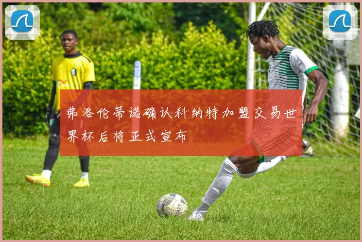 弗洛伦蒂诺确认科纳特加盟交易世界杯后将正式宣布