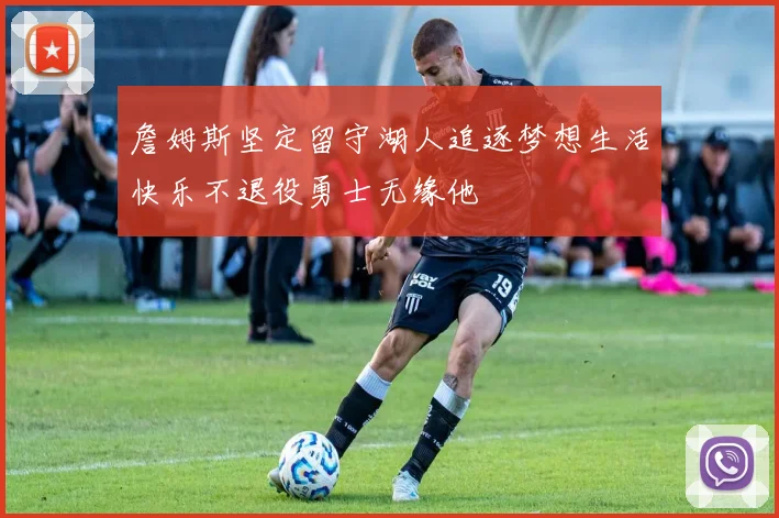 詹姆斯坚定留守湖人追逐梦想生活快乐不退役勇士无缘他